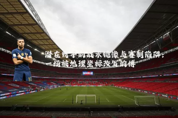 潜在对手的战术镜像与赛制陷阱：一场被地理坐标改写的博弈